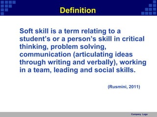 Definition Soft skill is a term relating to a student’s or a person’s skill in critical thinking, problem solving, communication (articulating ideas through writing and verbally), working in a team, leading and social skills. (Rusmini, 2011) Company  Logo 