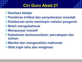 Ciri Guru Abad 21 Sentiasa belajar Pemikiran kritikal dan penyelesaian masalah Kolaborasi serta memimpin melalui pengaruh Boleh mengubahsuai Mempunyai inisiatif  Kobolehan berkomunikasi: percakapan dan tulisan Menilai dan menganalisis maklumat Sifat ingin tahu dan imaginasi 