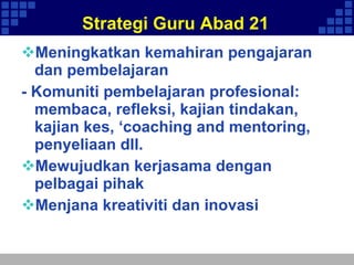 Strategi Guru Abad 21 Meningkatkan kemahiran pengajaran dan pembelajaran - Komuniti pembelajaran profesional: membaca, refleksi, kajian tindakan, kajian kes, ‘coaching and mentoring, penyeliaan dll.  Mewujudkan kerjasama dengan pelbagai pihak Menjana kreativiti dan inovasi 