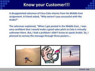 Know your Customer!!!  A disappointed salesman of Coca Cola returns from his Middle East assignment. A friend asked, "Why weren't you successful with the Arabs?"  The salesman explained, "When I got posted in the Middle East , I was very confident that I would make a good sales pitch as Cola is virtually unknown there. But, I had a problem I didn't know to speak Arabic. So, I planned to convey the message through three posters...  Company  Logo 