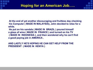   At the end of yet another discouraging and fruitless day checking his Computer ( MADE IN MALAYSIA), John decided to relax for a  while. He put on his sandals ( MADE IN  BRAZIL ) poured himself   a glass of wine ( MADE IN  FRANCE ) and turned on his TV  ( MADE IN  INDONESIA ), and then wondered why he can't find  a good paying job in AMERICA .   AND LASTLY HE'S HOPING HE CAN GET HELP FROM THE PRESIDENT  ( MADE IN  KENYA ) Hoping for an American Job….. 