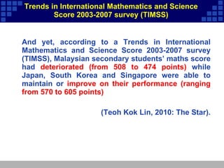 Trends in International Mathematics and Science Score 2003-2007 survey (TIMSS) And yet, according to a Trends in International Mathematics and Science Score 2003-2007 survey (TIMSS), Malaysian secondary students’ maths score had  deteriorated (from 508 to 474 points)  while Japan, South Korea and Singapore were able to maintain or  improve on their performance (ranging from 570 to 605 points)  (Teoh Kok Lin, 2010: The Star). 