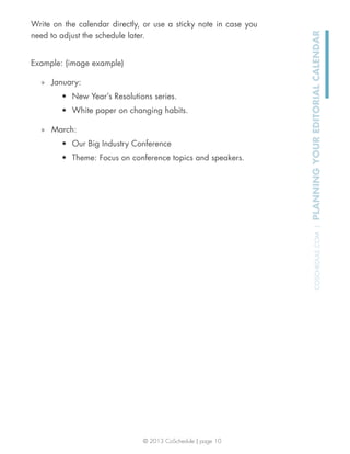 © 2013 CoSchedule | page 10
COSCHEDULE.COM|PLANNINGYOUREDITORIALCALENDAR
Write on the calendar directly, or use a sticky note in case you
need to adjust the schedule later.
Example: (image example)
» January:
New Year’s Resolutions series.
White paper on changing habits.
» March:
Our Big Industry Conference
Theme: Focus on conference topics and speakers.
 