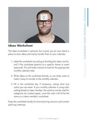 © 2013 CoSchedule | page 11
COSCHEDULE.COM|PLANNINGYOUREDITORIALCALENDAR
Ideas Worksheet
The ideas worksheet is optional, but it gives you (or your team) a
place to store ideas and easily transfer them to your calendar.
1. Label the worksheet according to the blog the ideas are for,
and if the worksheet pertains to a speciﬁc theme or event
(optional). This will make it easier to track for the appropriate
monthly calendar later.
2. Write ideas on the worksheet directly, or use sticky notes to
make it easy to transfer to the monthly calendar.
3. Fill in the worksheet key if necessary, noting what any
colors you use mean. If your monthly calendar is using color
coding based on team member, the columns can be used for
categories (or content types), since the color will all be the
same on a team member’s worksheet.
Keep the worksheet handy for brainstorming sessions and content
planning meetings.
 