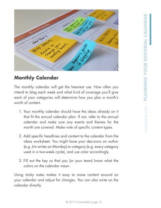© 2013 CoSchedule | page 12
COSCHEDULE.COM|PLANNINGYOUREDITORIALCALENDAR
Monthly Calendar
The monthly calendar will get the heaviest use. How often you
intend to blog each week and what kind of coverage you’ll give
each of your categories will determine how you plan a month’s
worth of content.
1. Your monthly calendar should have the ideas already on it
that ﬁt the annual calendar plan. If not, refer to the annual
calendar and make sure any events and themes for the
month are covered. Make note of speciﬁc content types.
2. Add speciﬁc headlines and content to the calendar from the
ideas worksheet. You might base your decisions on author
(e.g. Jim writes on Monday) or category (e.g. every category
used in a two-week cycle), and use color accordingly.
3. Fill out the key so that you (or your team) know what the
colors on the calendar mean.
Using sticky notes makes it easy to move content around on
your calendar and adjust for changes. You can also write on the
calendar directly.
 
