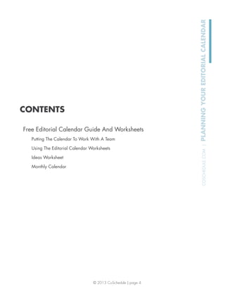 © 2013 CoSchedule | page 4
COSCHEDULE.COM|PLANNINGYOUREDITORIALCALENDAR
CONTENTS
Free Editorial Calendar Guide And Worksheets
Putting The Calendar To Work With A Team
Using The Editorial Calendar Worksheets
Ideas Worksheet
Monthly Calendar
 