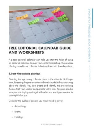 © 2013 CoSchedule | page 5
COSCHEDULE.COM|PLANNINGYOUREDITORIALCALENDAR
FREE EDITORIAL CALENDAR GUIDE
AND WORKSHEETS
A paper editorial calendar can help you start the habit of using
an editorial calendar to plan your content marketing. The process
of using an editorial calendar is broken down into three key steps.
1. Start with an annual overview.
Planning the upcoming calendar year is the ultimate bird’s-eye-
view. By seeing the year’s content in broad chunks without worrying
about the details, you can create and identify the overarching
themes that your smaller components will ﬁt into. You can also be
sure you are staying on target with what you want your content to
accomplish for you.
Consider the cycles of content you might need to cover:
» Advertising
» Events
» Holidays
 