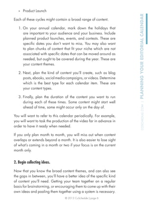 © 2013 CoSchedule | page 6
COSCHEDULE.COM|PLANNINGYOUREDITORIALCALENDAR
» Product Launch
Each of these cycles might contain a broad range of content.
1. On your annual calendar, mark down the holidays that
are important to your audience and your business. Include
planned product launches, events, and contests. These are
speciﬁc dates you don’t want to miss. You may also want
to plan chunks of content that ﬁt your niche which are not
associated with speciﬁc dates that can be moved around as
needed, but ought to be covered during the year. These are
your content themes.
2. Next, plan the kind of content you’ll create, such as blog
posts, ebooks, social media campaigns, or videos. Determine
which is the best type for each calendar item. These are
your content types.
3. Finally, plan the duration of the content you want to run
during each of these times. Some content might start well
ahead of time, some might occur only on the day of.
You will want to refer to this calendar periodically. For example,
you will want to task the production of the video far in advance in
order to have it ready when needed.
If you only plan month to month, you will miss out when content
overlaps or extends beyond a month. It is also easier to lose sight
of what’s coming in a month or two if your focus is on the current
month only.
2. Begin collecting ideas.
Now that you know the broad content themes, and can also see
the gaps in between, you’ll have a better idea of the speciﬁc kind
of content you’ll need. Getting your team together on a regular
basis for brainstorming, or encouraging them to come up with their
own ideas and pooling them together using a system is necessary.
 