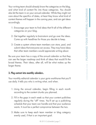 © 2013 CoSchedule | page 7
COSCHEDULE.COM|PLANNINGYOUREDITORIALCALENDAR
Your writing team should already know the categories on the blog,
and what kind of content ﬁts into those categories. You should
also let the team in on your annual calendar. While they might not
care about the speciﬁcs of dates, at least they know what kind of
content themes will happen in the coming year, and can get ideas
accordingly.
1. Encourage your team to ﬁnd ideas that ﬁt all of the different
categories on your blog.
2. Get together regularly to brainstorm and go over the ideas.
Come up with headlines for those you decide to keep.
3. Create a system where team members can store, pool, and
submit ideas that everyone can access. They may have ideas
that other team members would appreciate writing about.
Be sure your team has a copy of the annual calendar so that they
can see the larger roadmap and think of ideas that would ﬁt the
broad themes. Their ideas, after all, will be what makes up the
larger theme.
3. Plug content into monthly calendars.
Your monthly editorial calendar is your go-to workhorse that you’ll
use daily. It tells you who is writing what, and when.
1. Using the annual calendar, begin ﬁlling in each month
according to the content chunks you planned.
2. Fill in the gaps in each week so that your content publishes
regularly during the “off” times. You’ll set up a publishing
schedule that your team can handle and that your audience
wants. It must be a perfect compromise between the two.
3. Make sure to keep each team member or blog category
evenly used, if that is an important goal.
 