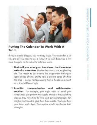© 2013 CoSchedule | page 8
COSCHEDULE.COM|PLANNINGYOUREDITORIALCALENDAR
Putting The Calendar To Work With A
Team
If you’re a solo blogger, you’re ready to go. Your calendar is set
up, and all you need to do is follow it. A team blog has a few
more things to do to make the calendar work.
1. Decide if you want your team in on the the annual
calendar overview. Maybe they don’t care, maybe they
do. The reason to do it would be to get them thinking of
ideas ahead of time, and to have a general sense of where
the blog is going. Perhaps giving them a heads-up a month
at a time will be enough.
2. Establish communication and collaboration
routines. For example, you might want to email your
writers their assignments two weeks ahead of the publishing
date so they have time to write and get a photograph. Or,
maybe you’ll need to give them three weeks. You know how
your team works best. Your routine should emphasize their
strengths.
 