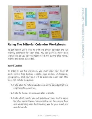 © 2013 CoSchedule | page 9
COSCHEDULE.COM|PLANNINGYOUREDITORIALCALENDAR
Using The Editorial Calendar Worksheets
To get started, you’ll want to print one annual calendar and 12
monthly calendars for each blog. You can print as many idea
worksheets as you (or your team) need. Fill out the blog name,
month, and dates as needed.
Annual Calendar
In order to use this worksheet, you must know how many of
each content type (videos, ebooks, case studies, whitepapers,
infographics, etc.) your team will be producing each year. This
does not include blog posts.
1. Note all of the holidays and events on the calendar that you
might create content for.
2. Note the themes or series you plan to create.
3. Note which months you will publish a video. Do the same
for other content types. Some months may have more than
one, depending upon the frequency you (or your team) are
able to handle.
 