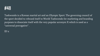 #48
Taekwondo is a Korean martial art and an Olympic Sport. The governing council of
the sport decided to rebrand itself to World Taekwondo for marketing and branding
purposes to dissociate itself with the very popular acronym X which is used as a
“universal prerogative” .
ID x
 