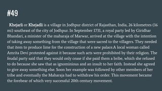 #49
Khejarli or Khejadli is a village in Jodhpur district of Rajasthan, India, 26 kilometres (16
mi) southeast of the city of Jodhpur. In September 1731, a royal party led by Giridhar
Bhandari, a minister of the maharaja of Marwar, arrived at the village with the intention
of taking away something from the village that were sacred to the villagers. They needed
that item to produce lime for the construction of a new palace.A local woman called
Amrita Devi protested against it because such acts were prohibited by their religion. The
feudal party said that they would only cease if she paid them a bribe, which she refused
to do because she saw that as ignominious and an insult to her faith. Instead she agreed
to give away something else. Soon her example was followed by other members of her
tribe and eventually the Maharaja had to withdraw his order. This movement became
the forebear of which very successful 20th century movement.
 