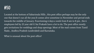 #50
Located at the bottom of Sabarimala Hills , this post office perhaps may be the only
one that doesn’t run all the year.It comes alive sometime in November and period ends
towards the middle of January. Functioning 6 days a week from 8 am to 8 pm , the 6
employees led by 23 year old G Sai Prakash have a lot to do. The post office mostly
gets invitations for weddings and shop openings. Most of the mail comes from Tamil
Nadu , Andhra Pradesh (undivided) and Karnataka.
What is unusual about the post office?
 