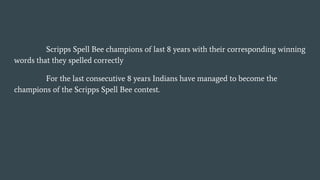 Scripps Spell Bee champions of last 8 years with their corresponding winning
words that they spelled correctly
For the last consecutive 8 years Indians have managed to become the
champions of the Scripps Spell Bee contest.
 