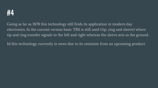 #4
Going as far as 1878 this technology still finds its application in modern day
electronics. In the current version basic TRS is still used (tip ,ring and sleeve) where
tip and ring transfer signals to the left and right whereas the sleeve acts as the ground.
Id this technology currently in news due to its omission from an upcoming product.
 