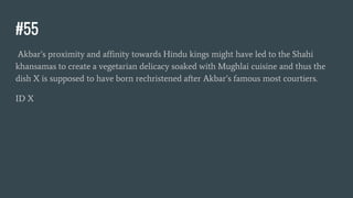 #55
Akbar’s proximity and affinity towards Hindu kings might have led to the Shahi
khansamas to create a vegetarian delicacy soaked with Mughlai cuisine and thus the
dish X is supposed to have born rechristened after Akbar’s famous most courtiers.
ID X
 