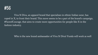 #56
Viva N Diva, an apparel brand that specialises in ethnic Indian wear, has
roped in X, to front their brand. This move seems to be a part of the brand's campaign,
#FaceofCourage, that aims to create more opportunities for people like X in the
fashion industry.
Who is the new brand ambassador of Viva N Diva? Funda will work as well
 