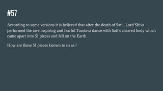 #57
According to some versions it is believed that after the death of Sati , Lord Shiva
performed the awe inspiring and fearful Tandava dance with Sati’s charred body which
came apart into 51 pieces and fell on the Earth.
How are these 51 pieces known to us as ?
 
