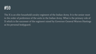 #59
The X is an elite household cavalry regiment of the Indian Army. It is the senior most
in the order of preference of the units in the Indian Army. What is the primary role of
X which is the successor of the regiment raised by Governor General Warren Hastings
as his personal bodyguard.
 