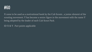 #60
X came to be used as a motivational book by the Cub Scouts , a junior element of the
scouting movement. Y has become a senior figure in the movement with the name Y
being adopted by the leader of each Cub Scout Pack.
ID X & Y . Part points applicable
 