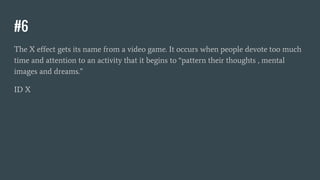 #6
The X effect gets its name from a video game. It occurs when people devote too much
time and attention to an activity that it begins to “pattern their thoughts , mental
images and dreams.”
ID X
 