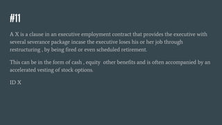 #11
A X is a clause in an executive employment contract that provides the executive with
several severance package incase the executive loses his or her job through
restructuring , by being fired or even scheduled retirement.
This can be in the form of cash , equity other benefits and is often accompanied by an
accelerated vesting of stock options.
ID X
 