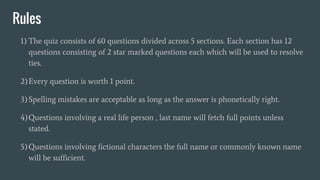 Rules
1) The quiz consists of 60 questions divided across 5 sections. Each section has 12
questions consisting of 2 star marked questions each which will be used to resolve
ties.
2)Every question is worth 1 point.
3)Spelling mistakes are acceptable as long as the answer is phonetically right.
4)Questions involving a real life person , last name will fetch full points unless
stated.
5)Questions involving fictional characters the full name or commonly known name
will be sufficient.
 