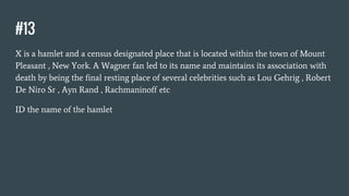 #13
X is a hamlet and a census designated place that is located within the town of Mount
Pleasant , New York. A Wagner fan led to its name and maintains its association with
death by being the final resting place of several celebrities such as Lou Gehrig , Robert
De Niro Sr , Ayn Rand , Rachmaninoff etc
ID the name of the hamlet
 