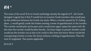 #14 *
The roots of the word X lie in Greek mythology namely the legend of Y , the Greek
demigod. Legend has it that Y would love to torment Greek travelers who would pass
by the wilderness between the Greek city states. When a traveler passed by Y’s hiding
place , y would gently rustle the bushes causing a sense of apprehension in the traveler.
The traveler would pick up his pace and y would once again repeat the same trick. By
this time the traveler would breathe heavily , his heart begin to pound. Another rustle
would see the traveler run as fast as he could to flee from the forest. Never would the
unsuspecting traveler re-enter the forest without a feeling of apprehension. Thus the
term X originated. Part points applicable
ID X & Y
 