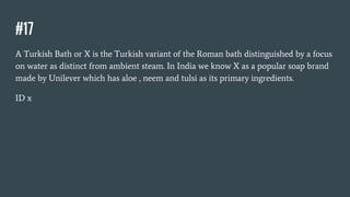 #17
A Turkish Bath or X is the Turkish variant of the Roman bath distinguished by a focus
on water as distinct from ambient steam. In India we know X as a popular soap brand
made by Unilever which has aloe , neem and tulsi as its primary ingredients.
ID x
 