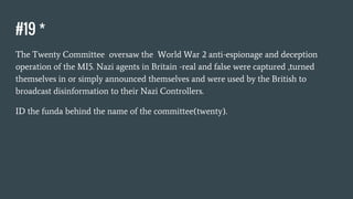 #19 *
The Twenty Committee oversaw the World War 2 anti-espionage and deception
operation of the MI5. Nazi agents in Britain -real and false were captured ,turned
themselves in or simply announced themselves and were used by the British to
broadcast disinformation to their Nazi Controllers.
ID the funda behind the name of the committee(twenty).
 