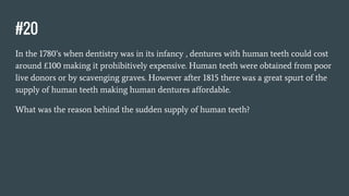 #20
In the 1780’s when dentistry was in its infancy , dentures with human teeth could cost
around £100 making it prohibitively expensive. Human teeth were obtained from poor
live donors or by scavenging graves. However after 1815 there was a great spurt of the
supply of human teeth making human dentures affordable.
What was the reason behind the sudden supply of human teeth?
 