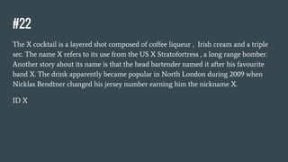 #22
The X cocktail is a layered shot composed of coffee liqueur , Irish cream and a triple
sec. The name X refers to its use from the US X Stratofortress , a long range bomber.
Another story about its name is that the head bartender named it after his favourite
band X. The drink apparently became popular in North London during 2009 when
Nicklas Bendtner changed his jersey number earning him the nickname X.
ID X
 
