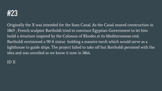 #23
Originally the X was intended for the Suez Canal. As the Canal neared construction in
1869 , French sculptor Bartholdi tried to convince Egyptian Government to let him
build a structure inspired by the Colossus of Rhodes at its Mediterranean end,
Bartholdi envisioned a 90 ft statue holding a massive torch which would serve as a
lighthouse to guide ships. The project failed to take off but Bartholdi persisted with the
idea and was unveiled as we know it now in 1866.
ID X
 