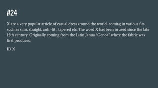 #24
X are a very popular article of casual dress around the world coming in various fits
such as slim, straight, anti -fit , tapered etc. The word X has been in used since the late
15th century. Originally coming from the Latin Janua “Genoa” where the fabric was
first produced.
ID X
 