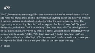 #25
The X , by effectively removing all barriers to communication between different cultures
and races, has caused more and bloodier wars than anything else in the history of creation.
It has been declared as a final and clinching proof of the non-existence of God. The
argument goes something like this: “I refuse to prove that I exist," says God, "for proof
denies faith, and without faith I am nothing." "But," says Man, "the X is a dead giveaway,
isn't it? It could not have evolved by chance. It proves you exist, and so therefore, by your
own arguments, you don't. QED." "Oh dear," says God, "I hadn't thought of that," and
promptly vanishes in a puff of logic. "Oh, that was easy," says Man, and for an encore goes
on to prove that black is white, and gets killed on the next zebra crossing.
X , please
 