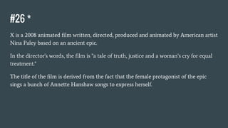 #26 *
X is a 2008 animated film written, directed, produced and animated by American artist
Nina Paley based on an ancient epic.
In the director's words, the film is "a tale of truth, justice and a woman’s cry for equal
treatment."
The title of the film is derived from the fact that the female protagonist of the epic
sings a bunch of Annette Hanshaw songs to express herself.
 