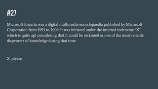 #27
Microsoft Encarta was a digital multimedia encyclopaedia published by Microsoft
Corporation from 1993 to 2009. It was initiated under the internal codename “X”,
which is quite apt considering that it could be reckoned as one of the most reliable
dispensers of knowledge during that time.
X, please.
 