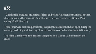 #28
X is the title character of a series of black-and-white American instructional cartoon
shorts, ironic and humorous in tone, that were produced between 1943 and 1945
during World War II by.
These films were partly responsible for keeping the animation studios open during the
war—by producing such training films, the studios were declared an essential industry.
The name X is derived from military slang used for a state of utter confusion and
chaos.
 