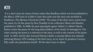#29
X is a short story by science fiction author Ray Bradbury which was first published in
the May 6, 1950 issue of Collier's. Later that same year the story was included in
Bradbury's The Martian Chronicles (1950) The name of the short story comes from
the name of a 12-line poem by Sara Teasdale in her collection Flame and Shadow,
published in 1920. In 2008, the post-apocalyptic game Fallout 3, a Mister Handy
Robot recites this poem for the long dead children of the family he belonged to. The
robot reciting the poem is a reference to the story, as well as the content of the poem
itself. In 2015, shortly after Leonard Nimoy's death, a concept album was released
featuring Nimoy's 1975 reading of the short story, set to music by producer Carwyn
Ellis under the pseudonym Zarelli. ID the short story or album
 