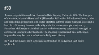 #30
Jeevan Naiya is film made by Himanshu Rai’s Bombay Talkies in 1936. The lead pair
of the movie, Najm-ul-Hasan and X (Himanshu Rai’s wife), fell in love with each other
and eloped mid-production. The studio therefore suffered severe financial losses and a
loss of credit among bankers in the city while the runaway couple made merry.
Sashadhar Mukherjee established contact with the runaway couple and managed to
convince X to return to her husband. The shooting resumed and this, in the most
improbable way, become a milestone in Bollywood history.
ID X and the movie’s most significant contribution to Bollywood. Part points
applicable.
 