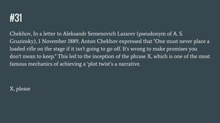 #31
Chekhov, In a letter to Aleksandr Semenovich Lazarev (pseudonym of A. S.
Gruzinsky), 1 November 1889, Anton Chekhov expressed that "One must never place a
loaded rifle on the stage if it isn't going to go off. It's wrong to make promises you
don't mean to keep." This led to the inception of the phrase X, which is one of the most
famous mechanics of achieving a ‘plot twist’s a narrative.
X, please
 