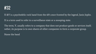 #32
X &Y is a psychedelic rock band from the 60’s once fronted by the legend, Janis Joplin.
X is a term used to refer to a surveillance state or a snooping state.
The term, Y, usually refers to a company that does not produce goods or services itself;
rather, its purpose is to own shares of other companies to form a corporate group.
Name the band
 