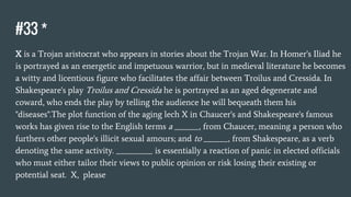 #33 *
X is a Trojan aristocrat who appears in stories about the Trojan War. In Homer's Iliad he
is portrayed as an energetic and impetuous warrior, but in medieval literature he becomes
a witty and licentious figure who facilitates the affair between Troilus and Cressida. In
Shakespeare's play Troilus and Cressida he is portrayed as an aged degenerate and
coward, who ends the play by telling the audience he will bequeath them his
"diseases".The plot function of the aging lech X in Chaucer's and Shakespeare's famous
works has given rise to the English terms a ______, from Chaucer, meaning a person who
furthers other people's illicit sexual amours; and to ______, from Shakespeare, as a verb
denoting the same activity. _________ is essentially a reaction of panic in elected officials
who must either tailor their views to public opinion or risk losing their existing or
potential seat. X, please
 