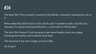 #34
The short film "Dirty Laundry" created by Adi Shanker, featured X reprising his role of
Y.
When asked why did X return to this role he said: "I wanted to make a fan film for a
character I've always loved and believed in - a love letter to Y & his fans."
The short film features Y who has gone to get some laundry done, sees a gang
harassing the localites, and confronts them hard.
The character Y has seen a happy revival in 2016.
ID X and Y
 