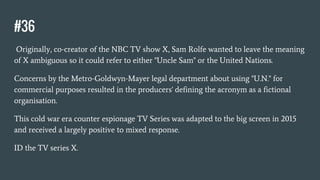 #36
Originally, co-creator of the NBC TV show X, Sam Rolfe wanted to leave the meaning
of X ambiguous so it could refer to either "Uncle Sam" or the United Nations.
Concerns by the Metro-Goldwyn-Mayer legal department about using "U.N." for
commercial purposes resulted in the producers' defining the acronym as a fictional
organisation.
This cold war era counter espionage TV Series was adapted to the big screen in 2015
and received a largely positive to mixed response.
ID the TV series X.
 