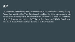 #37
In November 2009,Thierry Henry was embroiled in the handball controversy during a
World Cup qualifier. Also, Tiger Woods made headlines for all the wrong reasons after
his car crash following which his series of affairs was exposed. Around the same time
,Roger Federer was knocked out of ATP World Tour by 6th seed Nikolai Davydenko
in a shock defeat. What were these 3 events collectively called as?
 
