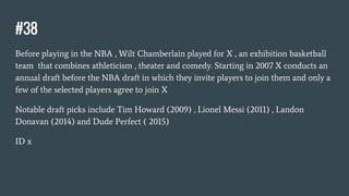 #38
Before playing in the NBA , Wilt Chamberlain played for X , an exhibition basketball
team that combines athleticism , theater and comedy. Starting in 2007 X conducts an
annual draft before the NBA draft in which they invite players to join them and only a
few of the selected players agree to join X
Notable draft picks include Tim Howard (2009) , Lionel Messi (2011) , Landon
Donavan (2014) and Dude Perfect ( 2015)
ID x
 