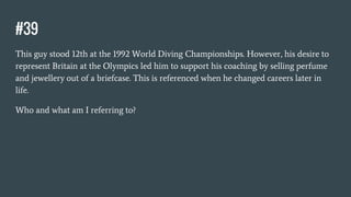 #39
This guy stood 12th at the 1992 World Diving Championships. However, his desire to
represent Britain at the Olympics led him to support his coaching by selling perfume
and jewellery out of a briefcase. This is referenced when he changed careers later in
life.
Who and what am I referring to?
 